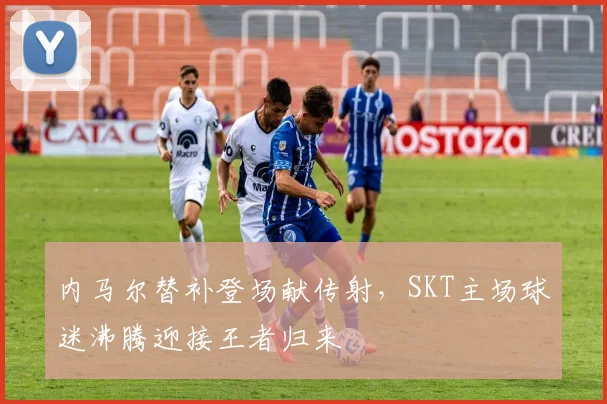 内马尔替补登场献传射，SKT主场球迷沸腾迎接王者归来